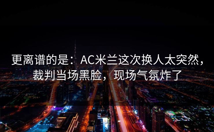 更离谱的是：AC米兰这次换人太突然，裁判当场黑脸，现场气氛炸了
