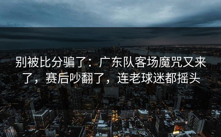别被比分骗了:广东队客场魔咒又来了,赛后吵翻了,连老球迷都摇头 别被比分骗了:广东队客场魔咒又来了,赛后吵翻了,连老球迷都摇头