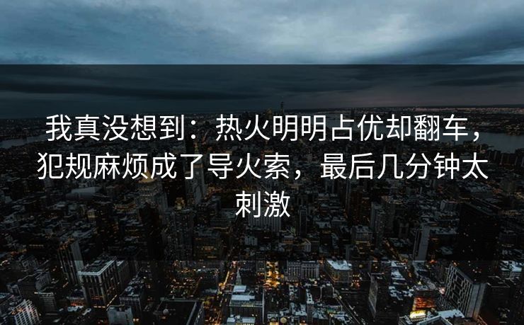 我真没想到:热火明明占优却翻车,犯规麻烦成了导火索,最后几分钟太刺激 我真没想到:热火明明占优却翻车,犯规麻烦成了导火索,最后几分钟太刺激
