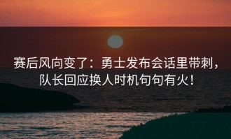 赛后风向变了：勇士发布会话里带刺，队长回应换人时机句句有火！