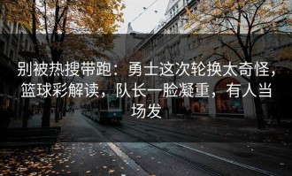 别被热搜带跑：勇士这次轮换太奇怪，篮球彩解读，队长一脸凝重，有人当场发