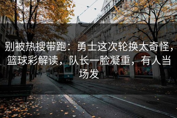 别被热搜带跑：勇士这次轮换太奇怪，篮球彩解读，队长一脸凝重，有人当场发