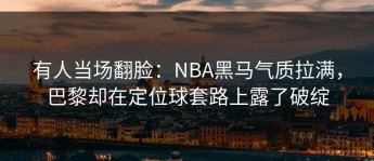 有人当场翻脸：NBA黑马气质拉满，巴黎却在定位球套路上露了破绽