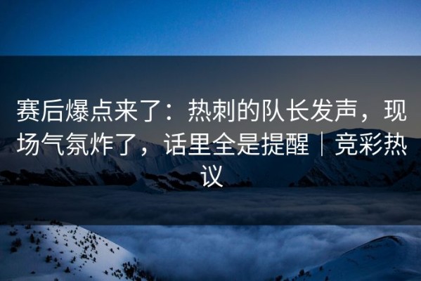 赛后爆点来了：热刺的队长发声，现场气氛炸了，话里全是提醒｜竞彩热议