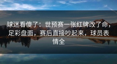 球迷看傻了：世预赛一张红牌改了命，足彩盘面，赛后直接吵起来，球员表情全