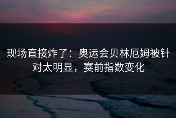 现场直接炸了：奥运会贝林厄姆被针对太明显，赛前指数变化