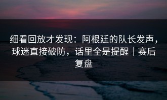 细看回放才发现：阿根廷的队长发声，球迷直接破防，话里全是提醒｜赛后复盘