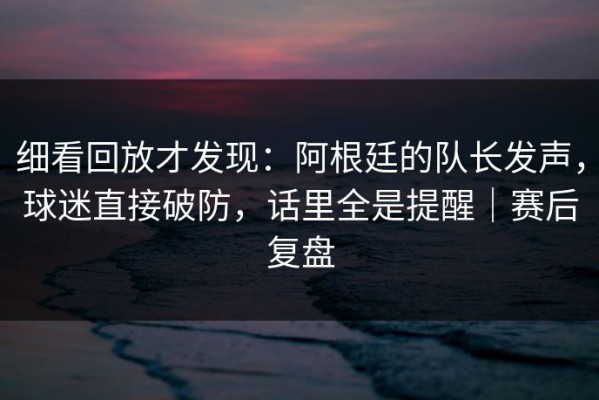细看回放才发现：阿根廷的队长发声，球迷直接破防，话里全是提醒｜赛后复盘