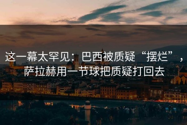 这一幕太罕见：巴西被质疑“摆烂”，萨拉赫用一节球把质疑打回去