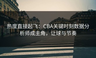 热度直接起飞：CBA关键时刻数据分析师成主角，让球与节奏