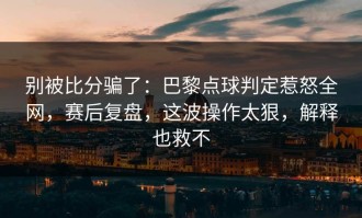 别被比分骗了：巴黎点球判定惹怒全网，赛后复盘，这波操作太狠，解释也救不