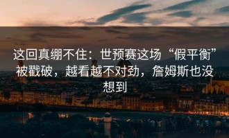 这回真绷不住：世预赛这场“假平衡”被戳破，越看越不对劲，詹姆斯也没想到