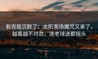 看完我沉默了：太阳客场魔咒又来了，越看越不对劲，连老球迷都摇头