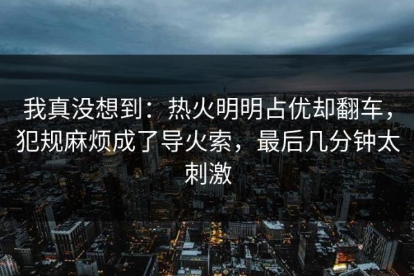我真没想到：热火明明占优却翻车，犯规麻烦成了导火索，最后几分钟太刺激