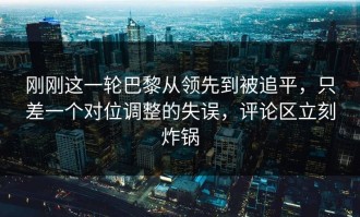 刚刚这一轮巴黎从领先到被追平，只差一个对位调整的失误，评论区立刻炸锅