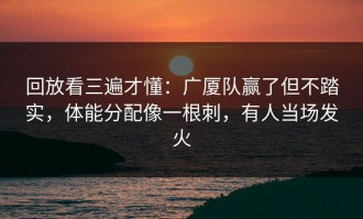 回放看三遍才懂：广厦队赢了但不踏实，体能分配像一根刺，有人当场发火