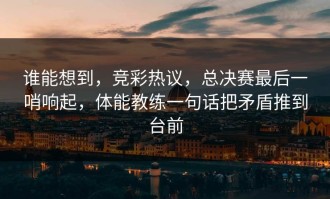 谁能想到，竞彩热议，总决赛最后一哨响起，体能教练一句话把矛盾推到台前