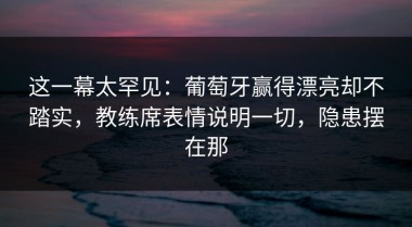 这一幕太罕见：葡萄牙赢得漂亮却不踏实，教练席表情说明一切，隐患摆在那
