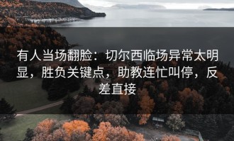 有人当场翻脸：切尔西临场异常太明显，胜负关键点，助教连忙叫停，反差直接