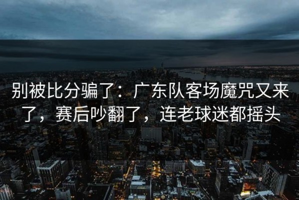 别被比分骗了：广东队客场魔咒又来了，赛后吵翻了，连老球迷都摇头