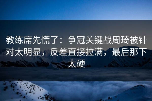 教练席先慌了：争冠关键战周琦被针对太明显，反差直接拉满，最后那下太硬