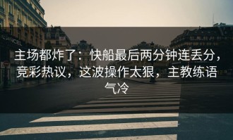 主场都炸了：快船最后两分钟连丢分，竞彩热议，这波操作太狠，主教练语气冷