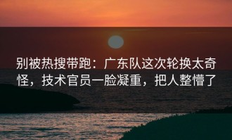 别被热搜带跑：广东队这次轮换太奇怪，技术官员一脸凝重，把人整懵了