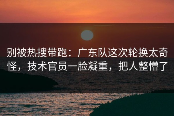 别被热搜带跑：广东队这次轮换太奇怪，技术官员一脸凝重，把人整懵了