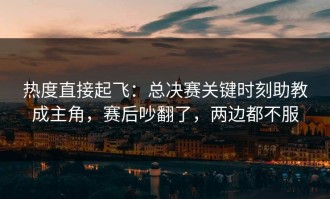 热度直接起飞：总决赛关键时刻助教成主角，赛后吵翻了，两边都不服