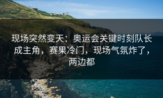 现场突然变天：奥运会关键时刻队长成主角，赛果冷门，现场气氛炸了，两边都