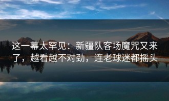 这一幕太罕见：新疆队客场魔咒又来了，越看越不对劲，连老球迷都摇头