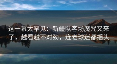 这一幕太罕见：新疆队客场魔咒又来了，越看越不对劲，连老球迷都摇头