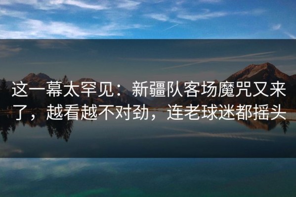 这一幕太罕见：新疆队客场魔咒又来了，越看越不对劲，连老球迷都摇头