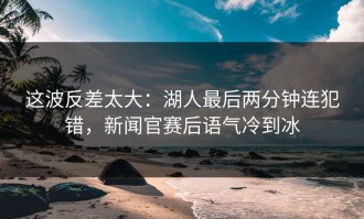 这波反差太大：湖人最后两分钟连犯错，新闻官赛后语气冷到冰