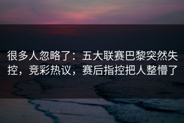 很多人忽略了：五大联赛巴黎突然失控，竞彩热议，赛后指控把人整懵了