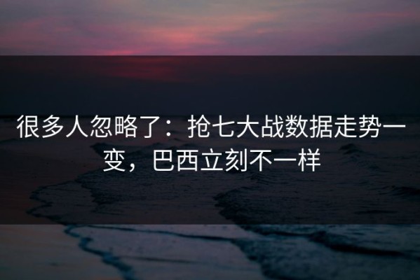 很多人忽略了：抢七大战数据走势一变，巴西立刻不一样
