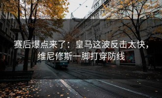 赛后爆点来了：皇马这波反击太快，维尼修斯一脚打穿防线