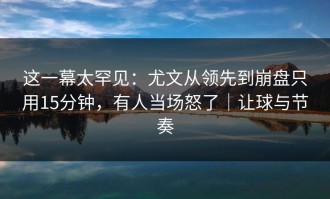 这一幕太罕见：尤文从领先到崩盘只用15分钟，有人当场怒了｜让球与节奏