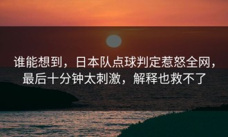 谁能想到，日本队点球判定惹怒全网，最后十分钟太刺激，解释也救不了