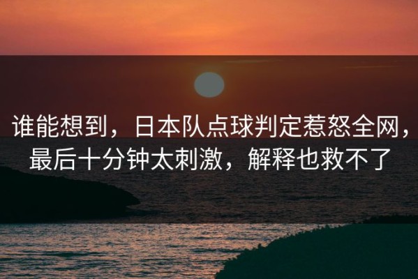 谁能想到，日本队点球判定惹怒全网，最后十分钟太刺激，解释也救不了