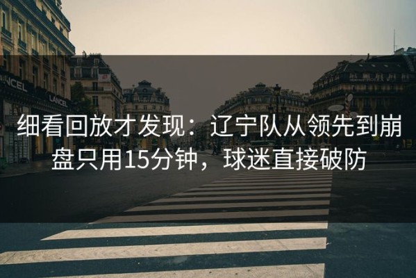 细看回放才发现：辽宁队从领先到崩盘只用15分钟，球迷直接破防