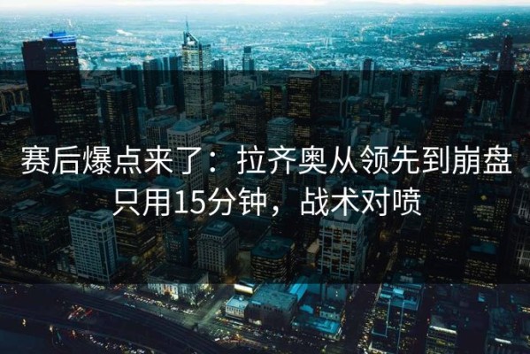 赛后爆点来了：拉齐奥从领先到崩盘只用15分钟，战术对喷