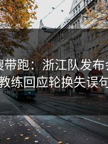别被热搜带跑：浙江队发布会话里带刺，主教练回应轮换失误句句有火