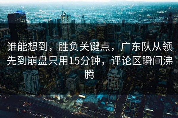 谁能想到，胜负关键点，广东队从领先到崩盘只用15分钟，评论区瞬间沸腾