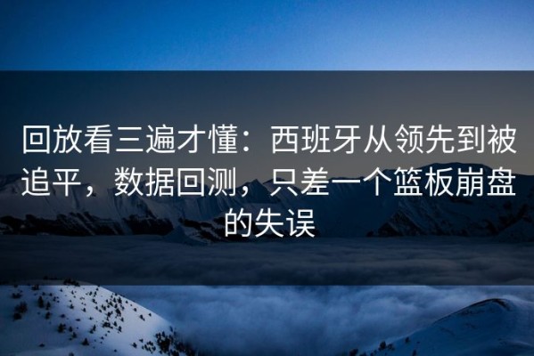 回放看三遍才懂：西班牙从领先到被追平，数据回测，只差一个篮板崩盘的失误