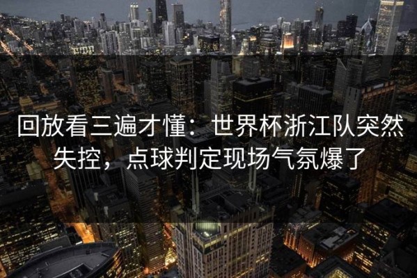 回放看三遍才懂：世界杯浙江队突然失控，点球判定现场气氛爆了