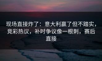 现场直接炸了：意大利赢了但不踏实，竞彩热议，补时争议像一根刺，赛后直接