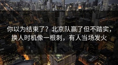 你以为结束了？北京队赢了但不踏实，换人时机像一根刺，有人当场发火