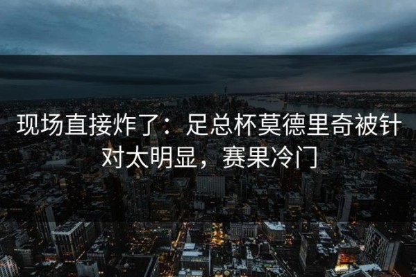 现场直接炸了：足总杯莫德里奇被针对太明显，赛果冷门
