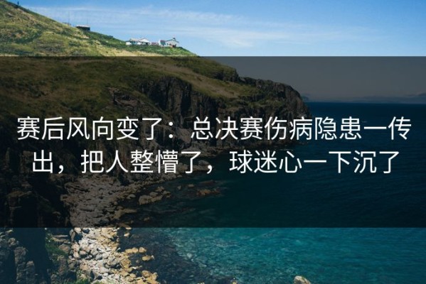 赛后风向变了：总决赛伤病隐患一传出，把人整懵了，球迷心一下沉了